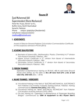 Resume Of
Syed Muhammad Adil
Superintendent (Electo Mechanical)
Hose No. R-547, Sector 15-A-2,
Buffer Zone, North Nazimabad
Karachi, Pakistan
Phone : 009221 36965830 (Residential)
Cell phone: 00923222007017
madilcaa@hotmail.com
1. ACHIEVEMENTS
Award of Director General Pakistan Civil Aviation Commendation Certificate
on the auspicious services in PCAA (2013)
2. ACADEMIC QUALIFICATIONS
a) Bachelor of Science BSc. (Mathematics, Physics, Chemistry) in 2nd
division
from Karachi University, Pakistan, 1991.
b) Higher School Certificate in 2nd
division from Board of Intermediate
Education Karachi, Pakistan, 1985.
c) Secondary School Certificate in 1st
division from Board of Secondary
Education Karachi, Pakistan, 1983.
3, FOREIGN TRAININGS
Operation & Maintenance training on 90 KVA, 400 Hz solid state Ground
Power Units (GPUs), by the OEM i.e M/s JBT Aero Tech (Pvt. ) Ltd. at Salt
Lake City, Utah USA (Dec. – 2014)
4. INLAND TRAININGS / WORKSHOPS
a) Vocational training in the field of “ELECTRO-MECHANICAL, ELECTRONICS
from Pakistan Civil Aviation Authority Training Institute, Pakistan, training
commenced by German Firm (GTz) (1990-1992).
b) Vocational training for “BASIC ELECTRICAL TECHNICIAN” from Pakistan
Civil Aviation Authority Institute (CATI) (1997).
c) On-Job Training for “Operation & Maintenance of Passenger Boarding
Bridges” commenced by OEM of equipment i.e M/s Thysen Stern’s
Page 1 of 3
 