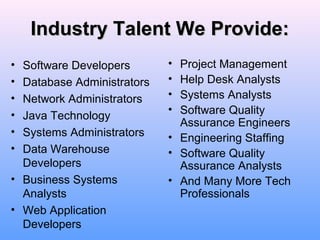 Industry Talent We Provide:Industry Talent We Provide:
• Software Developers
• Database Administrators
• Network Administrators
• Java Technology
• Systems Administrators
• Data Warehouse
Developers
• Business Systems
Analysts
• Web Application
Developers
• Project Management
• Help Desk Analysts
• Systems Analysts
• Software Quality
Assurance Engineers
• Engineering Staffing
• Software Quality
Assurance Analysts
• And Many More Tech
Professionals
 