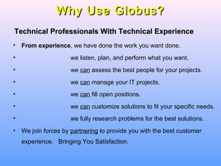 Why Use Globus?Why Use Globus?
• From experience, we have done the work you want done.
• we listen, plan, and perform what you want.
• we can assess the best people for your projects.
• we can manage your IT projects.
• we can fill open positions.
• we can customize solutions to fit your specific needs.
• we fully research problems for the best solutions.
• We join forces by partnering to provide you with the best customer
experience. Bringing You Satisfaction.
Technical Professionals With Technical ExperienceTechnical Professionals With Technical Experience
 