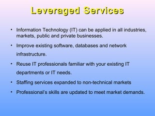 Leveraged ServicesLeveraged Services
• Information Technology (IT) can be applied in all industries,
markets, public and private businesses.
• Improve existing software, databases and network
infrastructure.
• Reuse IT professionals familiar with your existing IT
departments or IT needs.
• Staffing services expanded to non-technical markets
• Professional’s skills are updated to meet market demands.
 