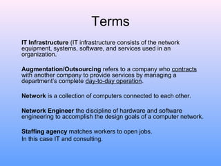 Terms
IT Infrastructure (IT infrastructure consists of the network
equipment, systems, software, and services used in an
organization.
Augmentation/Outsourcing refers to a company who contracts
with another company to provide services by managing a
department’s complete day-to-day operation.
Network is a collection of computers connected to each other.
Network Engineer the discipline of hardware and software
engineering to accomplish the design goals of a computer network.
Staffing agency matches workers to open jobs.
In this case IT and consulting.
 