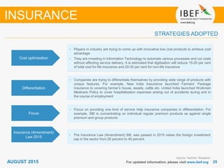 2525For updated information, please visit www.ibef.org
STRATEGIES ADOPTED
INSURANCE
Source: TechSci Research
• Players in industry are trying to come up with innovative low cost products to achieve cost
advantage
• They are investing in Information Technology to automate various processes and cut costs
without affecting service delivery. It is estimated that digitisation will reduce 15-20 per cent
of total cost for life insurance and 20-30 per cent for non-life insurance
• Companies are trying to differentiate themselves by providing wide range of products with
unique features. For example, New India Assurance launched Farmers’ Package
Insurance to covering farmer’s house, assets, cattle etc. United India launched Workmen
Medicare Policy to cover hospitalisation expenses arising out of accidents during and in
the course of employment
• Focus on providing one kind of service help insurance companies in differentiation. For
example, SBI is concentrating on individual regular premium products as against single
premium and group products
Cost optimisation
Differentiation
Focus
AUGUST 2015
Insurance (Amendment)
Law 2015
• The Insurance Law (Amendment) Bill, was passed in 2015 raises the foreign investment
cap in the sector from 26 percent to 49 percent
 