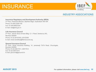 5252
INDUSTRY ASSOCIATIONS
Insurance Regulatory and Development Authority (IRDA)
3rd Floor, Parisrama Bhavan, Basheer Bagh, Hyderabad–500 004
Phone: 91-040-23381100
Fax: 91-040-66823334
E-mail: irda@irda.gov.in
Life Insurance Council
4th Floor, Jeevan Seva Annexe Bldg. S. V. Road, Santacruz (W),
Mumbai–400054
Phone: 91-22-26103303, 26103306
E-mail: ninad.narwilkar@lifeinscouncil.org
General Insurance Council
5th Floor, Royal Insurance Building, 14, Jamshedji TATA Road, Churchgate,
Mumbai–400020
Phone: 91-22-22817511, 22817512
Fax: 91-22-22817515
E-mail: gicouncil@gicouncil.in
For updated information, please visit www.ibef.org
INSURANCE
AUGUST 2015
 