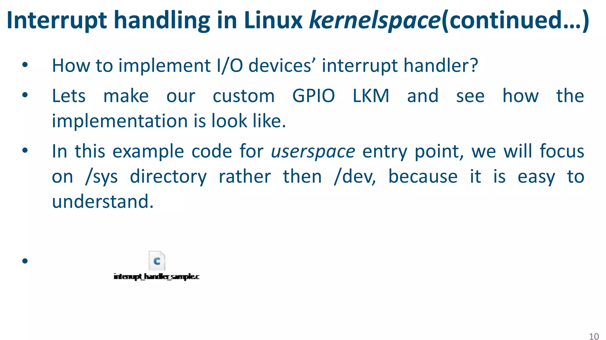 Interrupt handling in Linux kernelspace(continued…)
• How to implement I/O devices’ interrupt handler?
• Lets make our custom GPIO LKM and see how the
implementation is look like.
• In this example code for userspace entry point, we will focus
on /sys directory rather then /dev, because it is easy to
understand.
•
10
 
