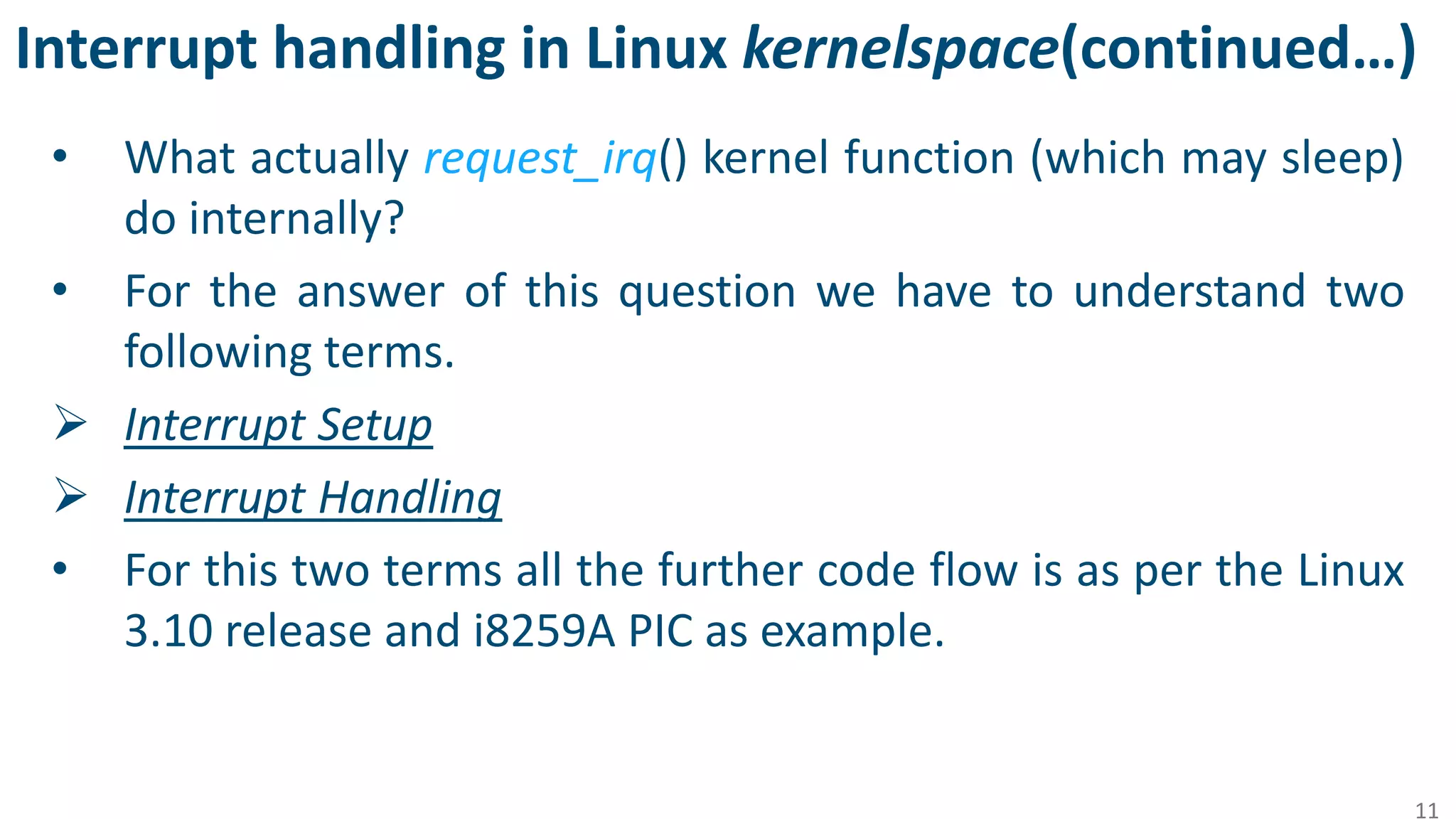 Interrupt handling in Linux kernelspace(continued…)
• What actually request_irq() kernel function (which may sleep)
do internally?
• For the answer of this question we have to understand two
following terms.
 Interrupt Setup
 Interrupt Handling
• For this two terms all the further code flow is as per the Linux
3.10 release and i8259A PIC as example.
11
 