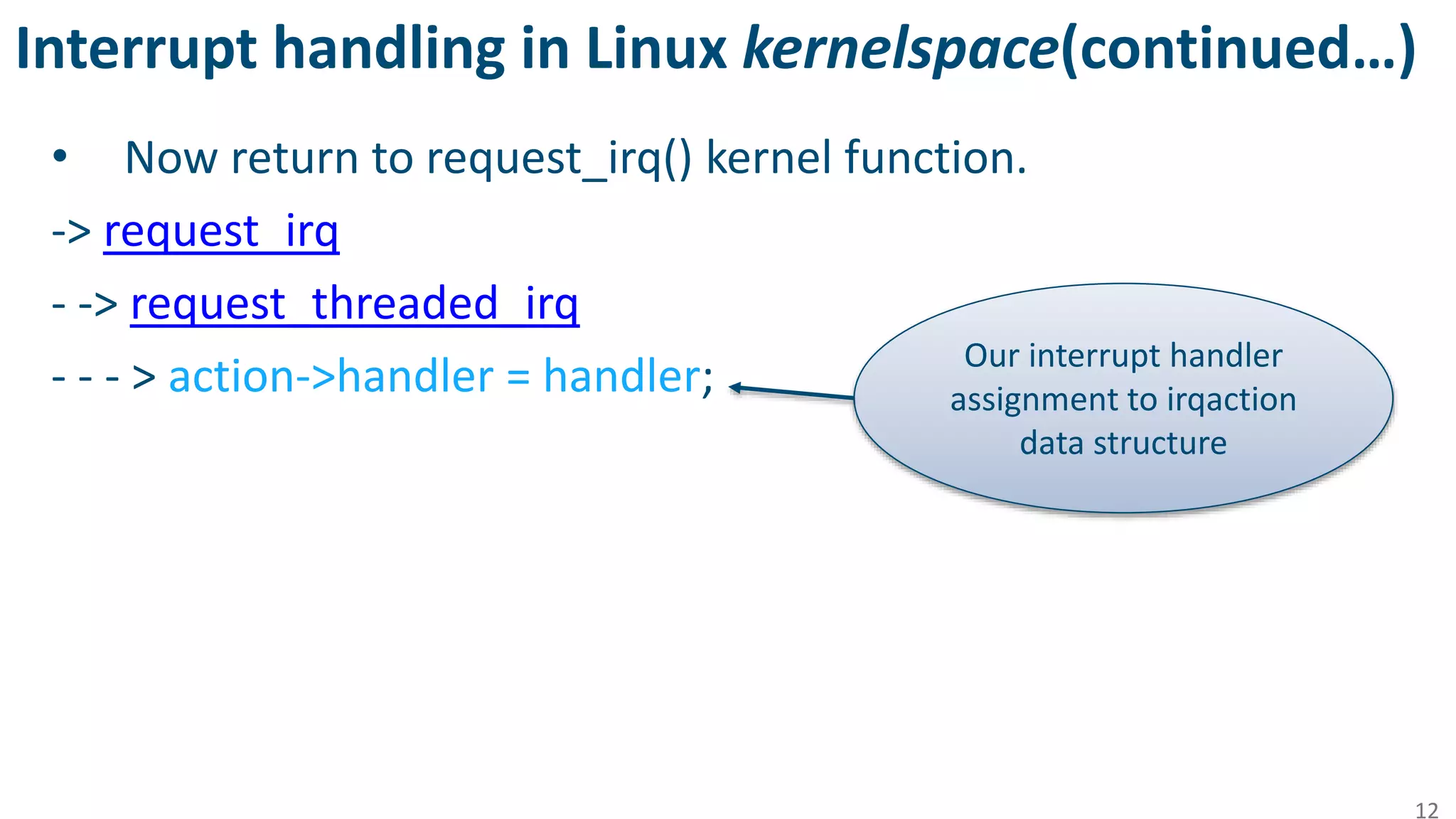 Interrupt handling in Linux kernelspace(continued…)
• Now return to request_irq() kernel function.
-> request_irq
- -> request_threaded_irq
- - - > action->handler = handler;
12
Our interrupt handler
assignment to irqaction
data structure
 
