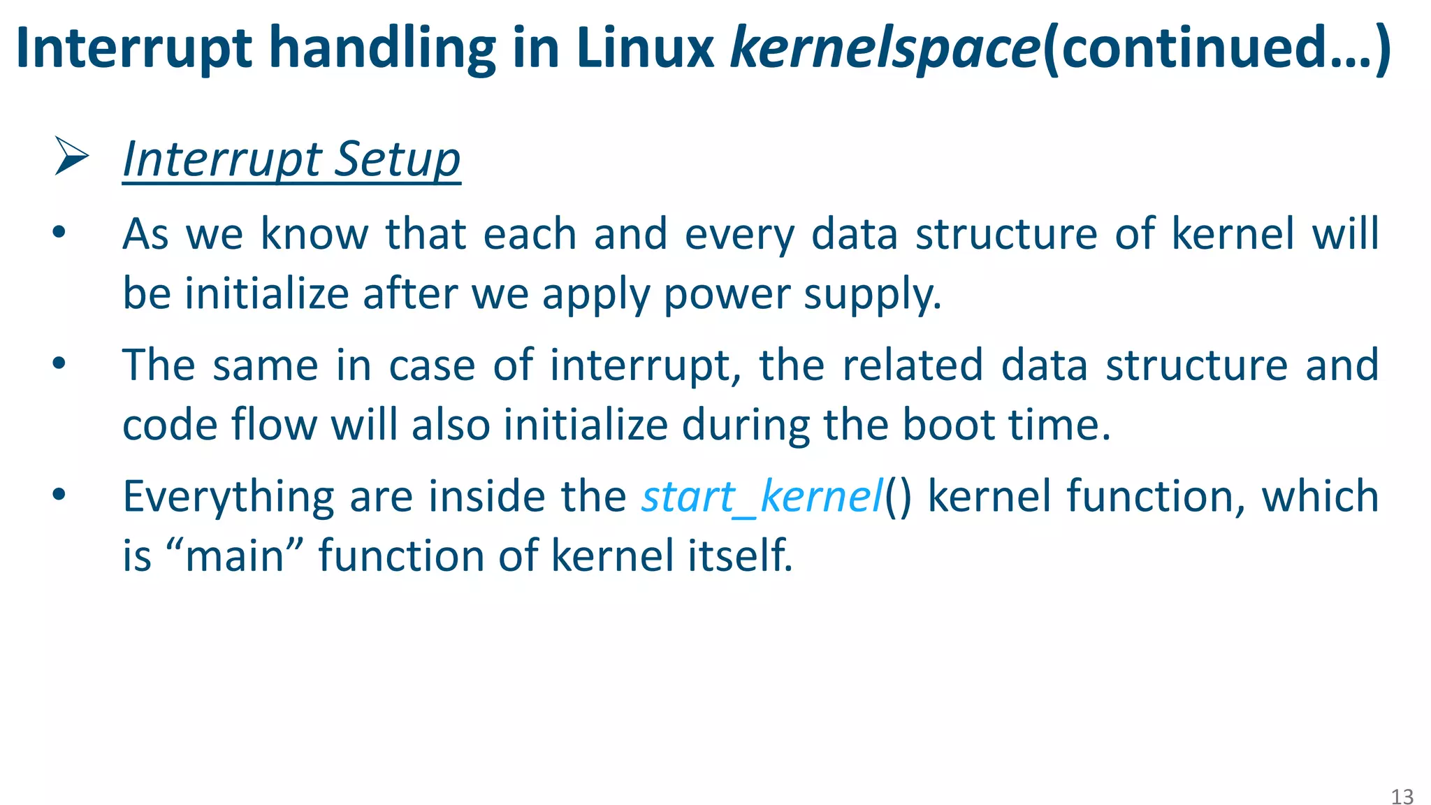 Interrupt handling in Linux kernelspace(continued…)
 Interrupt Setup
• As we know that each and every data structure of kernel will
be initialize after we apply power supply.
• The same in case of interrupt, the related data structure and
code flow will also initialize during the boot time.
• Everything are inside the start_kernel() kernel function, which
is “main” function of kernel itself.
13
 