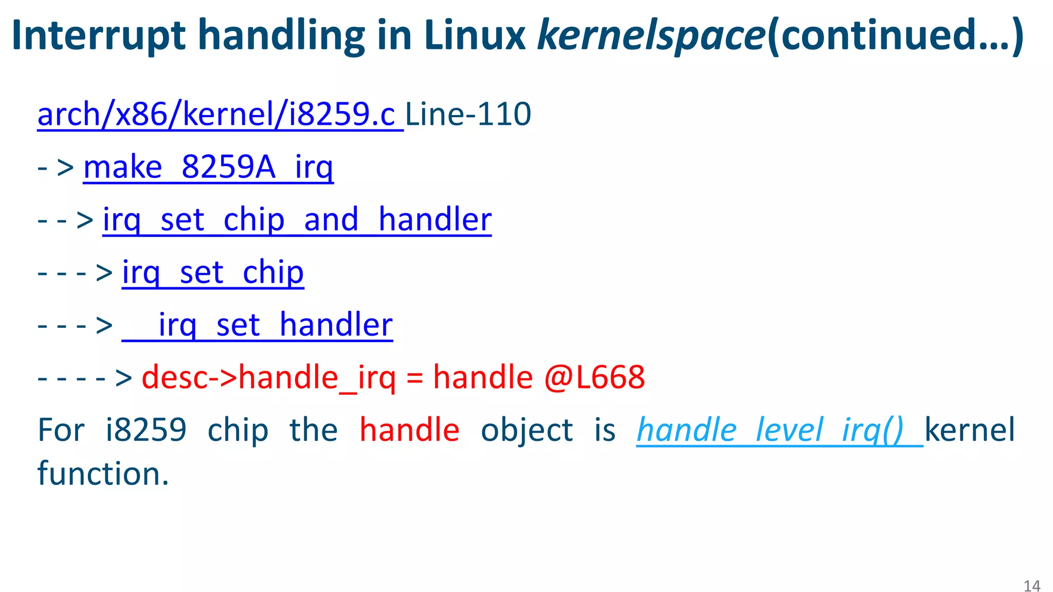Interrupt handling in Linux kernelspace(continued…)
arch/x86/kernel/i8259.c Line-110
- > make_8259A_irq
- - > irq_set_chip_and_handler
- - - > irq_set_chip
- - - > __irq_set_handler
- - - - > desc->handle_irq = handle @L668
For i8259 chip the handle object is handle_level_irq() kernel
function.
14
 