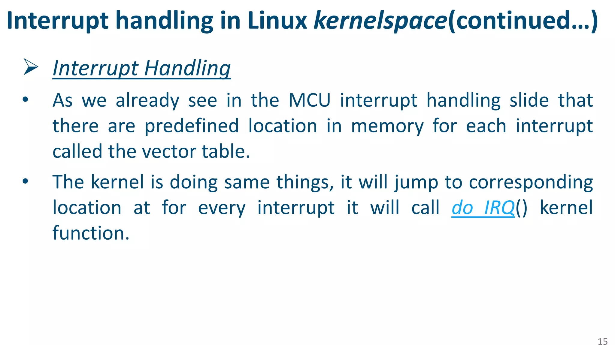 Interrupt handling in Linux kernelspace(continued…)
 Interrupt Handling
• As we already see in the MCU interrupt handling slide that
there are predefined location in memory for each interrupt
called the vector table.
• The kernel is doing same things, it will jump to corresponding
location at for every interrupt it will call do_IRQ() kernel
function.
15
 