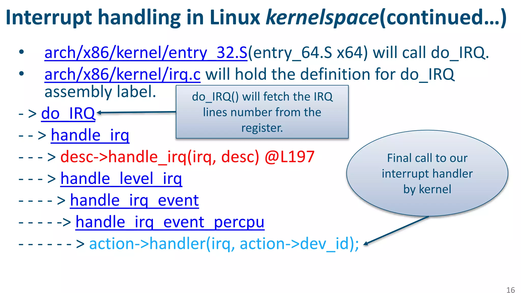 Interrupt handling in Linux kernelspace(continued…)
• arch/x86/kernel/entry_32.S(entry_64.S x64) will call do_IRQ.
• arch/x86/kernel/irq.c will hold the definition for do_IRQ
assembly label.
- > do_IRQ
- - > handle_irq
- - - > desc->handle_irq(irq, desc) @L197
- - - > handle_level_irq
- - - - > handle_irq_event
- - - - -> handle_irq_event_percpu
- - - - - - > action->handler(irq, action->dev_id);
16
Final call to our
interrupt handler
by kernel
do_IRQ() will fetch the IRQ
lines number from the
register.
 