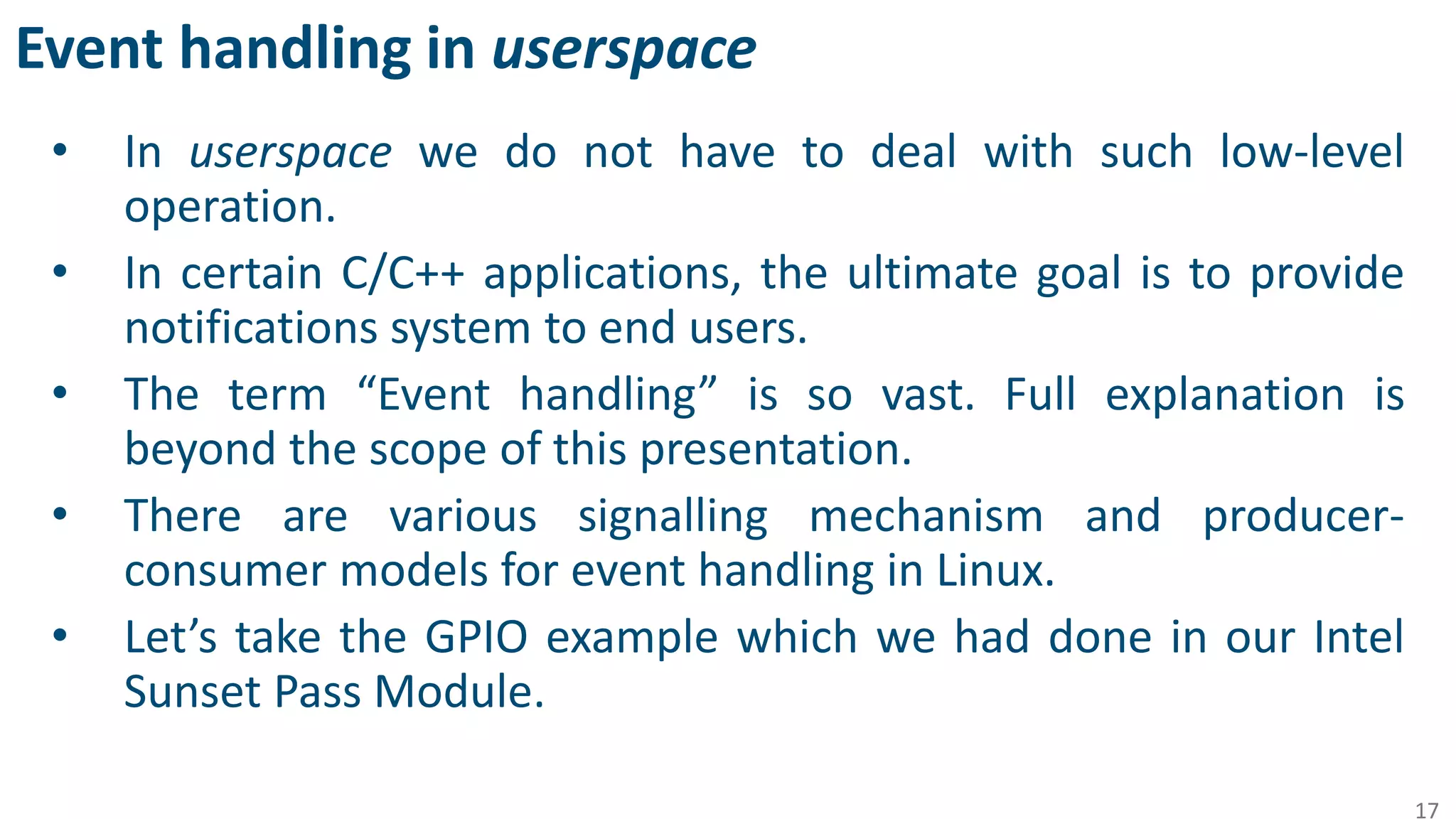 Event handling in userspace
• In userspace we do not have to deal with such low-level
operation.
• In certain C/C++ applications, the ultimate goal is to provide
notifications system to end users.
• The term “Event handling” is so vast. Full explanation is
beyond the scope of this presentation.
• There are various signalling mechanism and producer-
consumer models for event handling in Linux.
• Let’s take the GPIO example which we had done in our Intel
Sunset Pass Module.
17
 