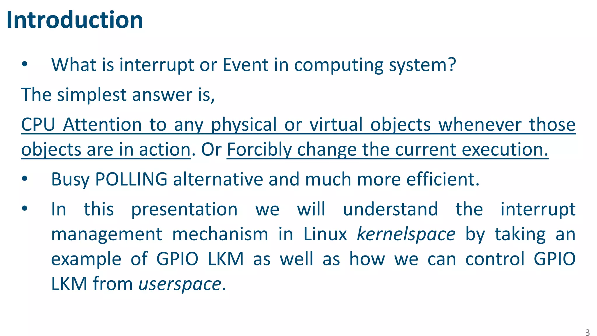 Introduction
• What is interrupt or Event in computing system?
The simplest answer is,
CPU Attention to any physical or virtual objects whenever those
objects are in action. Or Forcibly change the current execution.
• Busy POLLING alternative and much more efficient.
• In this presentation we will understand the interrupt
management mechanism in Linux kernelspace by taking an
example of GPIO LKM as well as how we can control GPIO
LKM from userspace.
3
 