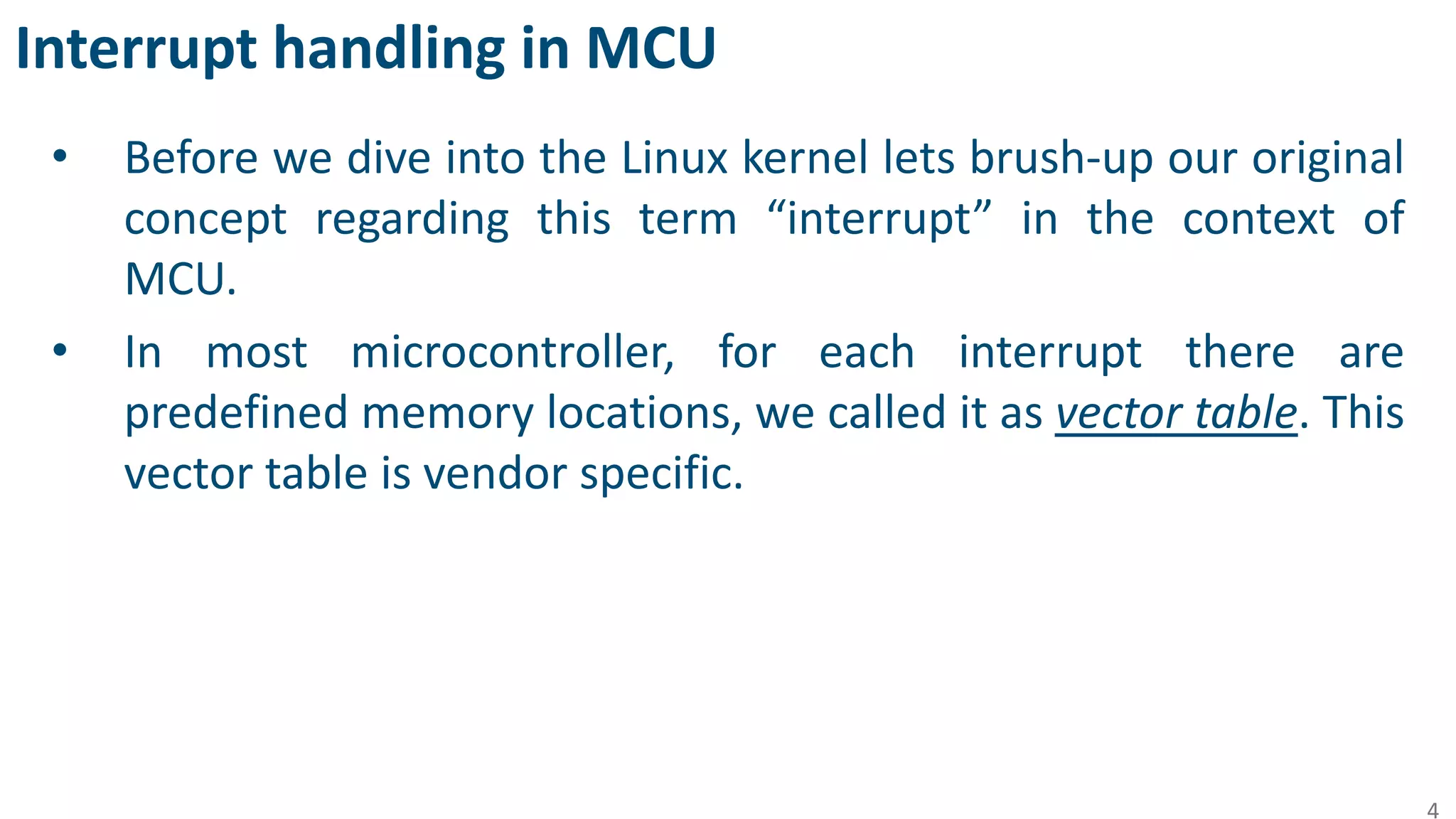 Interrupt handling in MCU
• Before we dive into the Linux kernel lets brush-up our original
concept regarding this term “interrupt” in the context of
MCU.
• In most microcontroller, for each interrupt there are
predefined memory locations, we called it as vector table. This
vector table is vendor specific.
4
 