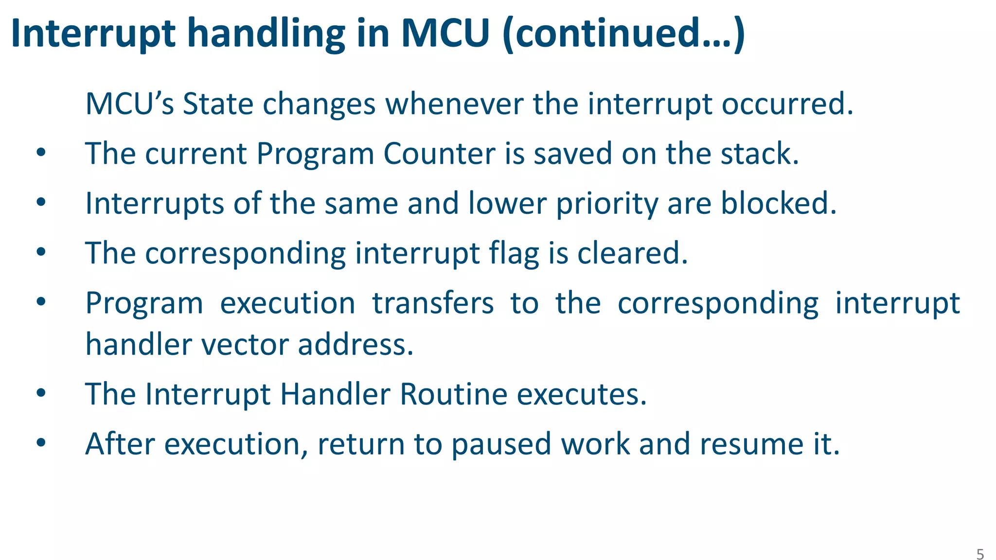 Interrupt handling in MCU (continued…)
MCU’s State changes whenever the interrupt occurred.
• The current Program Counter is saved on the stack.
• Interrupts of the same and lower priority are blocked.
• The corresponding interrupt flag is cleared.
• Program execution transfers to the corresponding interrupt
handler vector address.
• The Interrupt Handler Routine executes.
• After execution, return to paused work and resume it.
5
 