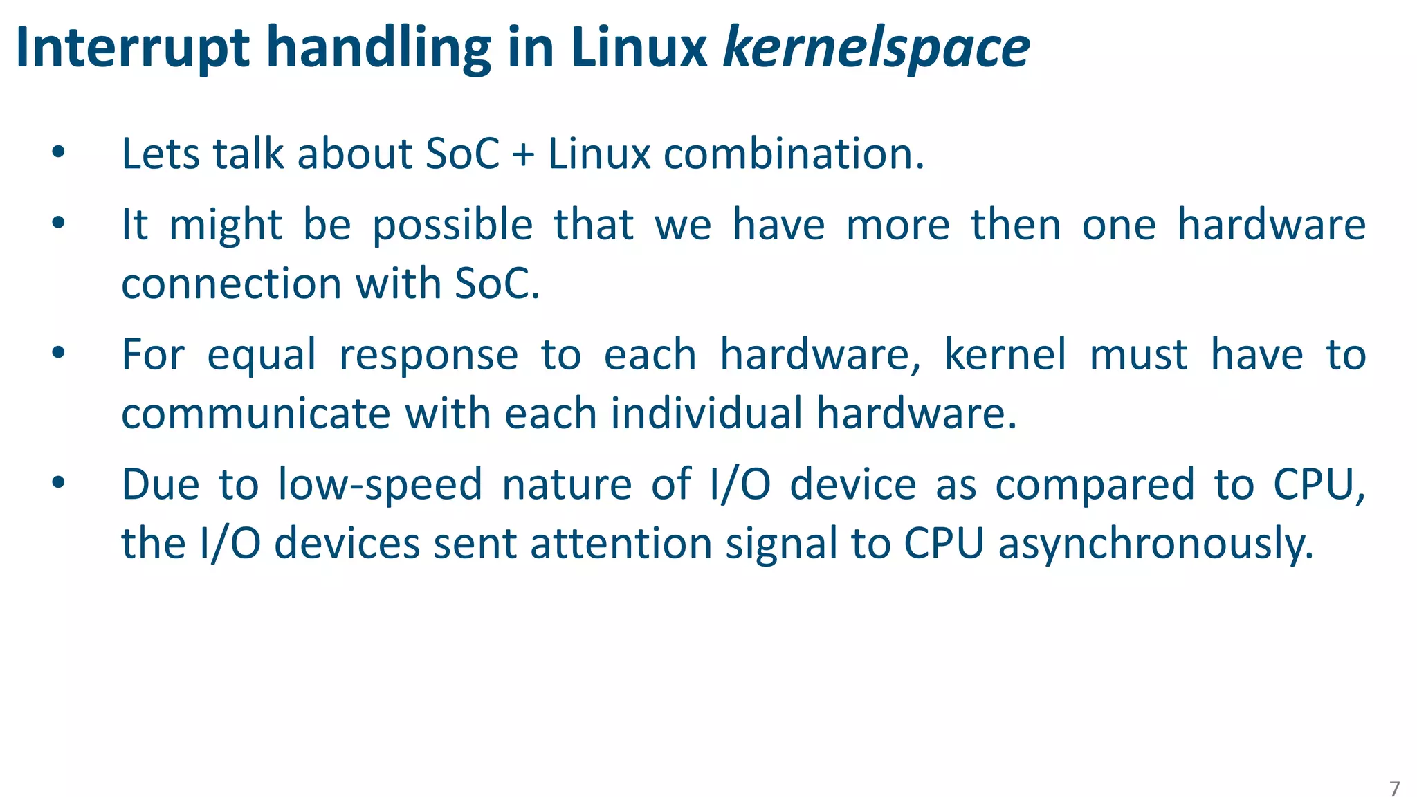 Interrupt handling in Linux kernelspace
• Lets talk about SoC + Linux combination.
• It might be possible that we have more then one hardware
connection with SoC.
• For equal response to each hardware, kernel must have to
communicate with each individual hardware.
• Due to low-speed nature of I/O device as compared to CPU,
the I/O devices sent attention signal to CPU asynchronously.
7
 