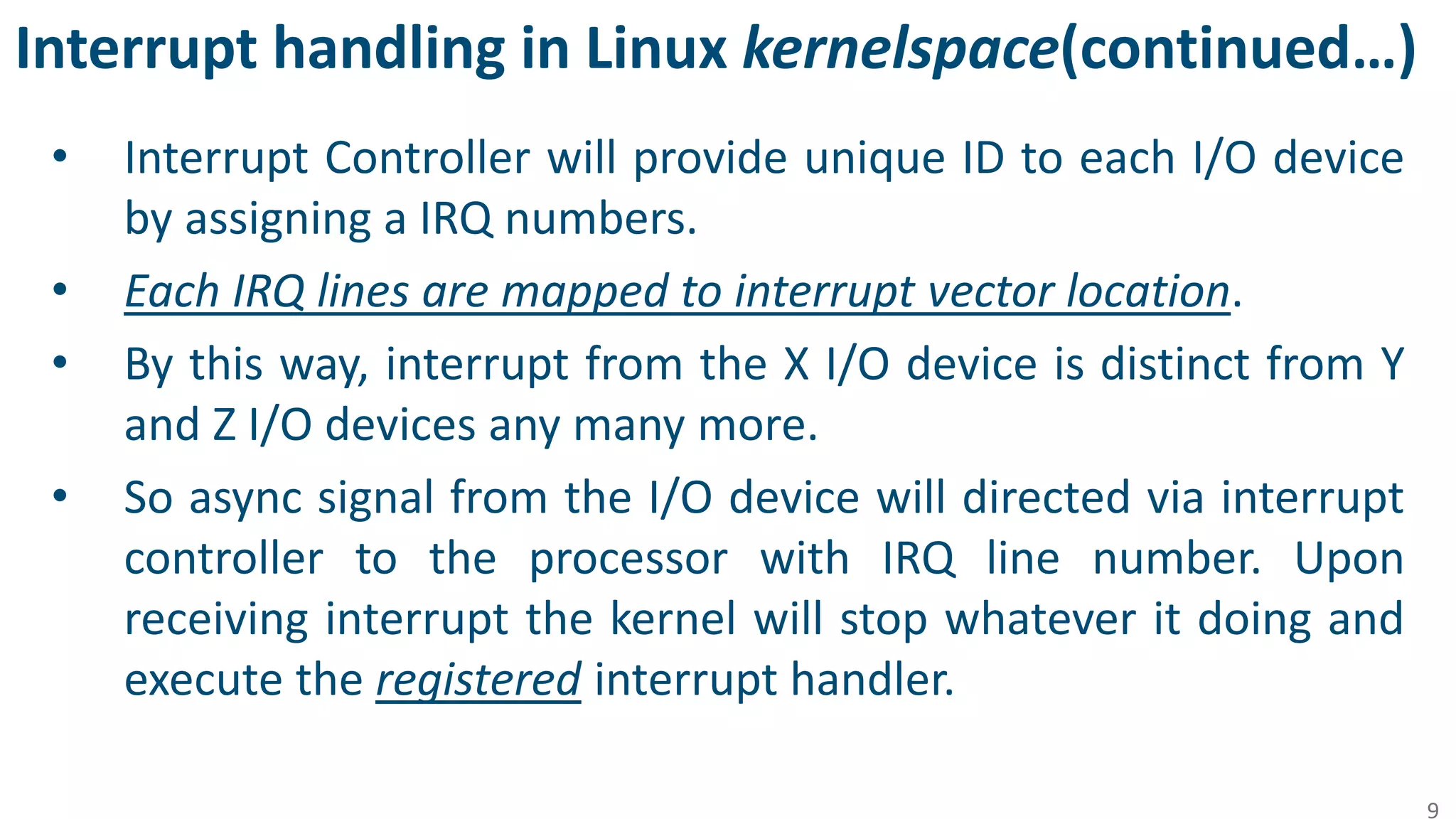 Interrupt handling in Linux kernelspace(continued…)
• Interrupt Controller will provide unique ID to each I/O device
by assigning a IRQ numbers.
• Each IRQ lines are mapped to interrupt vector location.
• By this way, interrupt from the X I/O device is distinct from Y
and Z I/O devices any many more.
• So async signal from the I/O device will directed via interrupt
controller to the processor with IRQ line number. Upon
receiving interrupt the kernel will stop whatever it doing and
execute the registered interrupt handler.
9
 