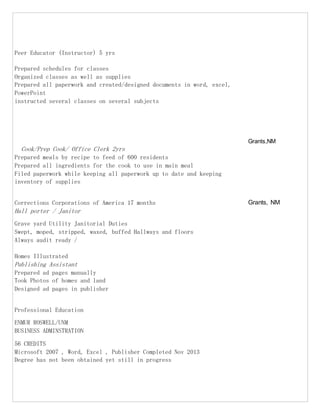 Peer Educator (Instructor) 5 yrs
Prepared schedules for classes
Organized classes as well as supplies
Prepared all paperwork and created/designed documents in word, excel,
PowerPoint
instructed several classes on several subjects
Cook/Prep Cook/ Office Clerk 2yrs
Grants,NM
Prepared meals by recipe to feed of 600 residents
Prepared all ingredients for the cook to use in main meal
Filed paperwork while keeping all paperwork up to date and keeping
inventory of supplies
Corrections Corporations of America 17 months Grants, NM
Hall porter / Janitor
Grave yard Utility Janitorial Duties
Swept, moped, stripped, waxed, buffed Hallways and floors
Always audit ready /
Homes Illustrated
Publishing Assistant
Prepared ad pages manually
Took Photos of homes and land
Designed ad pages in publisher
Professional Education
ENMUR ROSWELL/UNM
BUSINESS ADMINSTRATION
56 CREDITS
Microsoft 2007 , Word, Excel , Publisher Completed Nov 2013
Degree has not been obtained yet still in progress
 