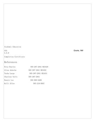 Academic Education
CCA Grants, NM
G.E.D
Completion Certificate
References
Rita Charley 505-287-2941 #23420
Alina debeche 505-287-2941 #23452
Tasha Largo 505-287-2941 #24431
Charlene Vallo 505-287-2941
Bonnie Lee 505-688-6408
Kelli Allen 505-219-9507
 