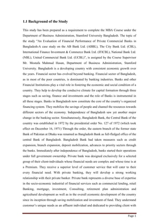 Page 1
1.1 Background of the Study
This study has been prepared as a requirement to complete the MBA Course under the
Department of Business Administration, Stamford University Bangladesh. The topic of
the study “An Evaluation of Financial Performance of Private Commercial Banks in
Bangladesh-A case study on the AB Bank Ltd. (ABBL), The City Bank Ltd. (CBL),
International Finance Investment & Commerce Bank Ltd. (IFICBL), National Bank Ltd.
(NBL), United Commercial Bank Ltd. (UCBL)”, is assigned by the Course Supervisor
Mr. Mostafa Mahmud Hasan, Department of Business Administration, Stamford
University. Bangladesh is a developing country with consistent economic growth over
the years. Financial sector has evolved beyond banking. Financial sector of Bangladesh,
as in most of the poor countries, is dominated by banking industries. Banks and other
Financial Institutions play a vital role in fostering the economic and social condition of a
country. They help to develop the conducive climate for capital formation through three
stages such as saving, finance and investments and the role of Banks is instrumental in
all these stages. Banks in Bangladesh now constitute the core of the country’s organized
financing system. They mobilize the savings of people and channel the resources towards
different sectors of the economy. Independence of Bangladesh saw yet another major
change in the banking sector. Simultaneously, Bangladesh Bank, the Central Bank of the
country was established in 1972 by the presidential order No. 127 of 1972 (which took
effect on December 16, 1971) Through the order, the eastern branch of the former state
Bank of Pakistan at Dhaka was renamed as Bangladesh Bank as full-fledged office of the
central Bank of Bangladesh. Bangladesh Bank had taken measures such as credit
expansion, branch expansion, deposit mobilization, advances to priority sectors through
the banks. Immediately after independence of Bangladesh, banks started their operations
under full government ownership. Private bank was designed exclusively for a selected
group of their client-individuals whose financial needs are complex and whose time is at
a Premium. They receive a superior level of customer service that will cater to their
every financial need. With private banking, they will develop a strong working
relationship with their private banker. Private bank represents a diverse base of expertise
in the socio-economic industrial of financial services such as commercial lending, retail
Banking, mortgage, investment, Consulting, retirement plan administration and
agricultural development as well as in the overall economic development of the country
since its inception through saving mobilization and investment of fund. They understand
customer’s unique needs as an affluent individual and dedicated to providing client with
 