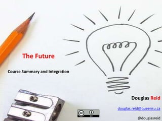 The Future Course Summary and Integration Douglas Reid douglas.reid@queensu.ca @douglasreid 