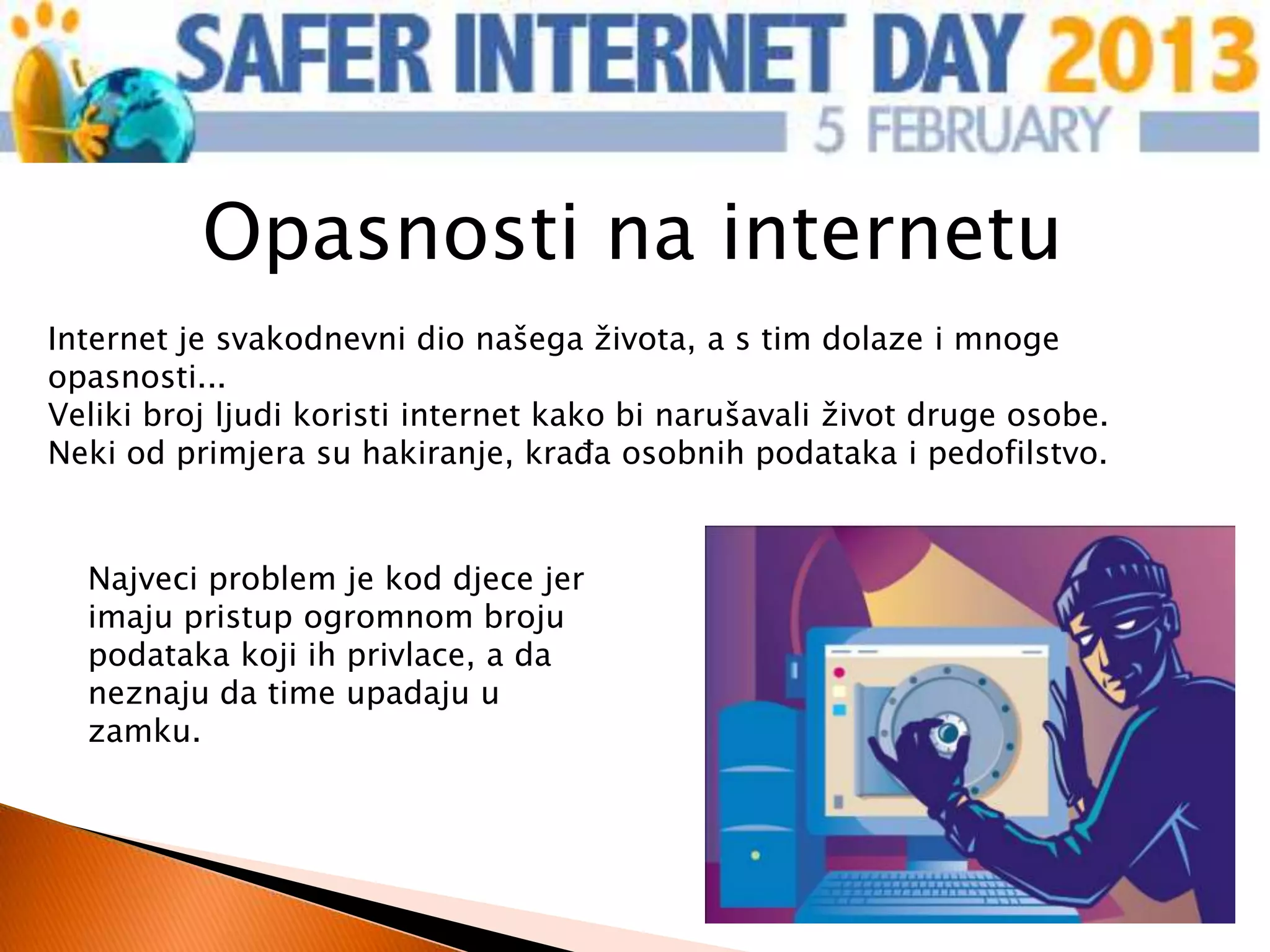 Opasnosti na internetu
Internet je svakodnevni dio našega života, a s tim dolaze i mnoge
opasnosti...
Veliki broj ljudi koristi internet kako bi narušavali život druge osobe.
Neki od primjera su hakiranje, krađa osobnih podataka i pedofilstvo.


  Najveci problem je kod djece jer
  imaju pristup ogromnom broju
  podataka koji ih privlace, a da
  neznaju da time upadaju u
  zamku.
 