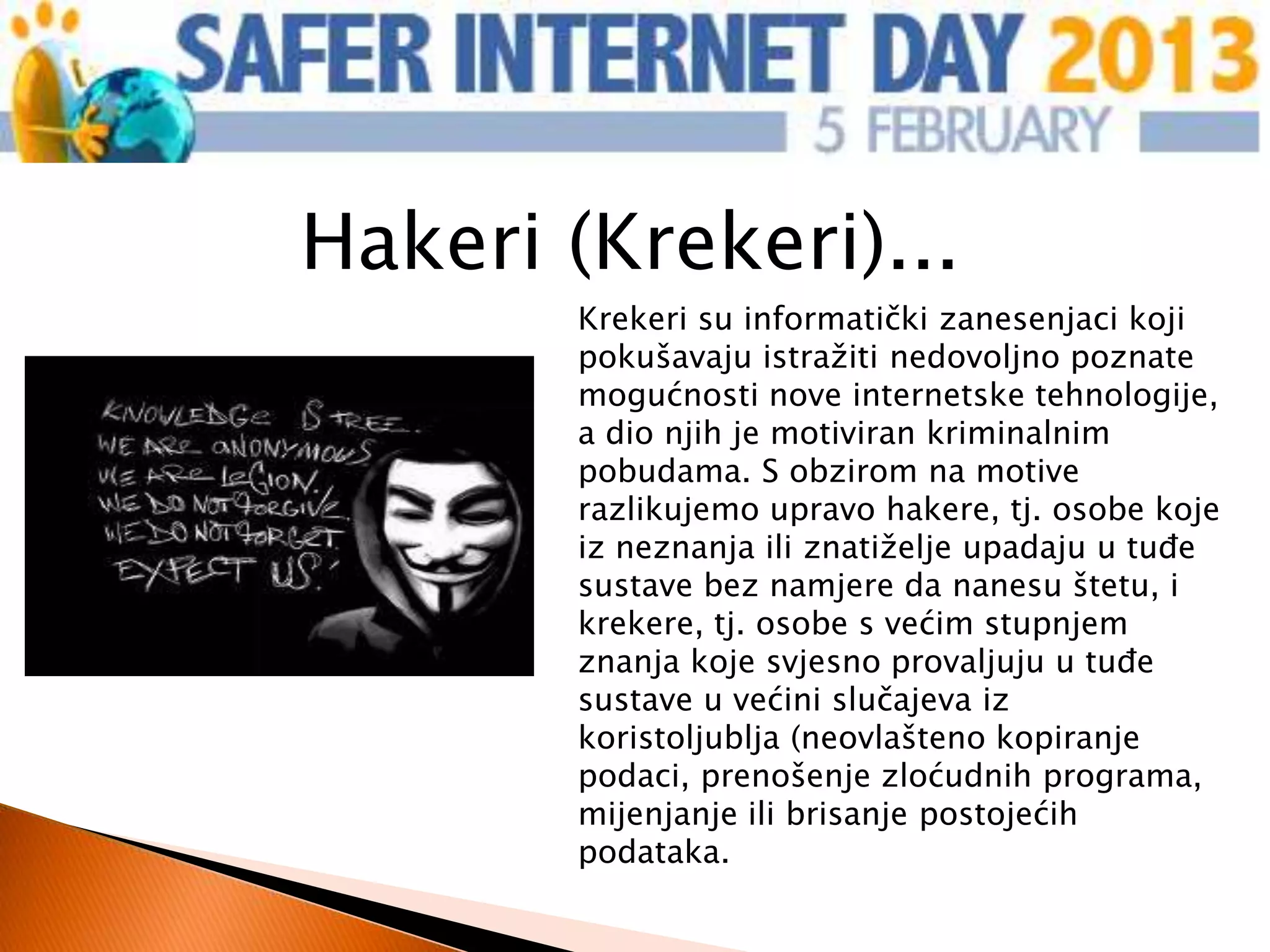 Hakeri (Krekeri)...
       Krekeri su informatički zanesenjaci koji
       pokušavaju istražiti nedovoljno poznate
       mogućnosti nove internetske tehnologije,
       a dio njih je motiviran kriminalnim
       pobudama. S obzirom na motive
       razlikujemo upravo hakere, tj. osobe koje
       iz neznanja ili znatiželje upadaju u tuđe
       sustave bez namjere da nanesu štetu, i
       krekere, tj. osobe s većim stupnjem
       znanja koje svjesno provaljuju u tuđe
       sustave u većini slučajeva iz
       koristoljublja (neovlašteno kopiranje
       podaci, prenošenje zloćudnih programa,
       mijenjanje ili brisanje postojećih
       podataka.
 