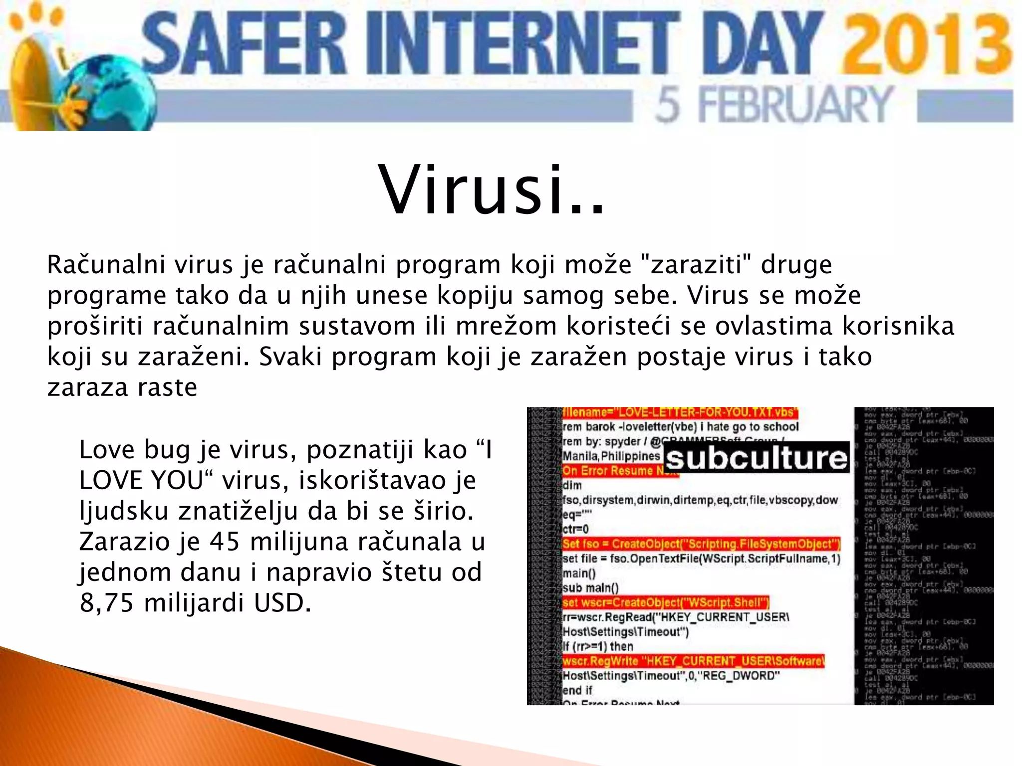Virusi..
Računalni virus je računalni program koji može "zaraziti" druge
programe tako da u njih unese kopiju samog sebe. Virus se može
proširiti računalnim sustavom ili mrežom koristeći se ovlastima korisnika
koji su zaraženi. Svaki program koji je zaražen postaje virus i tako
zaraza raste

  Love bug je virus, poznatiji kao “I
  LOVE YOU“ virus, iskorištavao je
  ljudsku znatiželju da bi se širio.
  Zarazio je 45 milijuna računala u
  jednom danu i napravio štetu od
  8,75 milijardi USD.
 