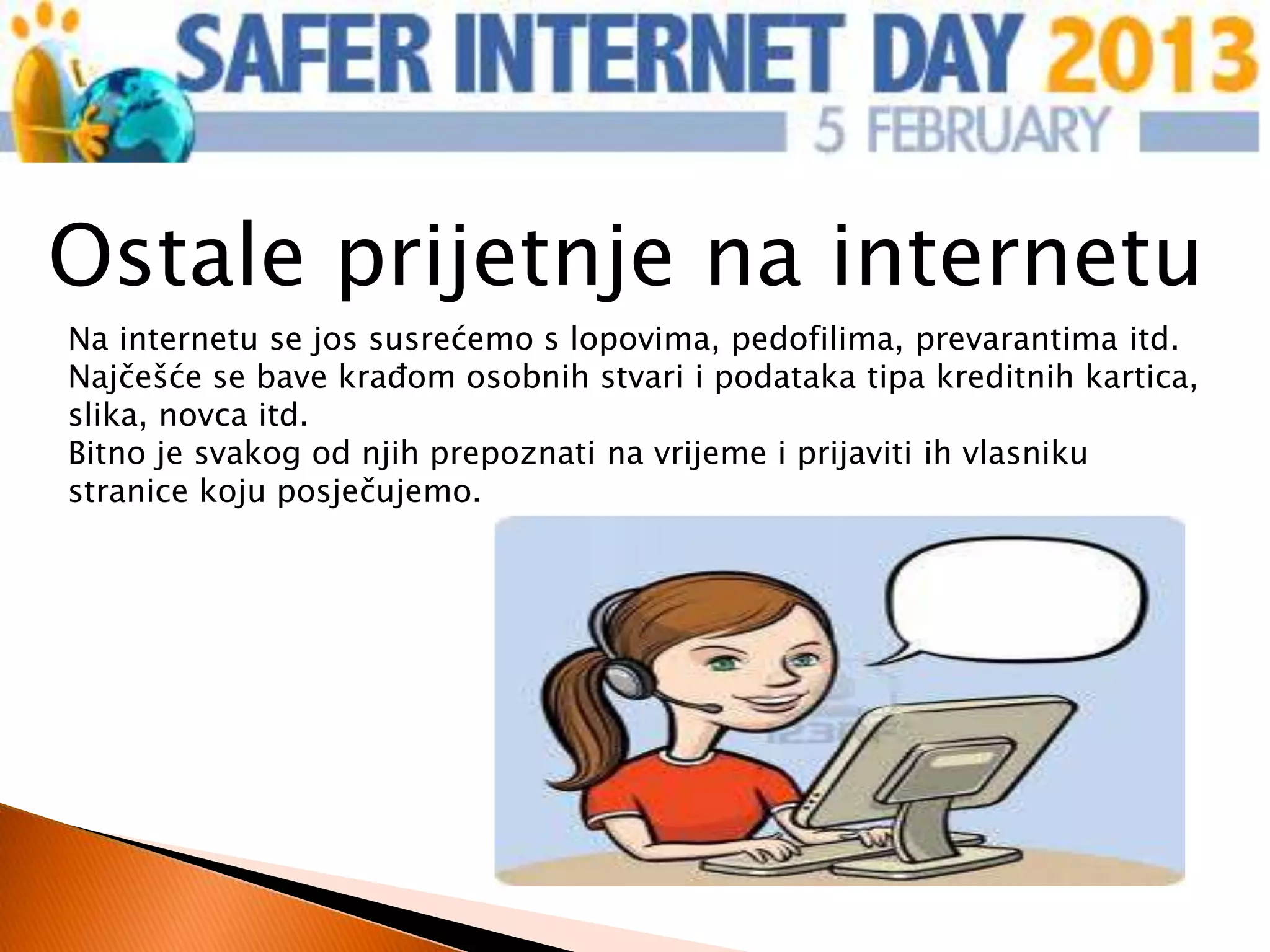 Ostale prijetnje na internetu
Na internetu se jos susrećemo s lopovima, pedofilima, prevarantima itd.
Najčešće se bave krađom osobnih stvari i podataka tipa kreditnih kartica,
slika, novca itd.
Bitno je svakog od njih prepoznati na vrijeme i prijaviti ih vlasniku
stranice koju posječujemo.
 