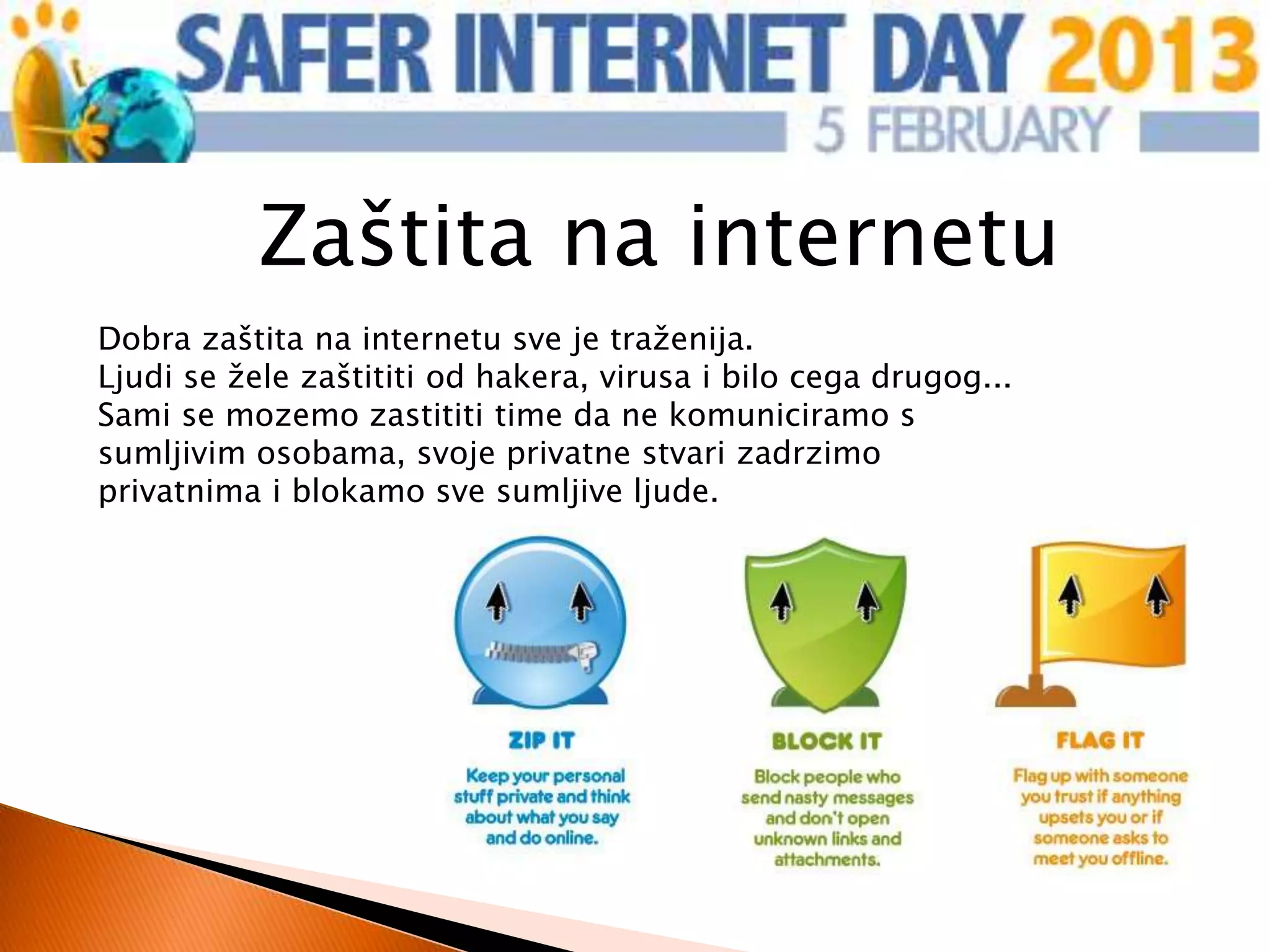 Zaštita na internetu
Dobra zaštita na internetu sve je traženija.
Ljudi se žele zaštititi od hakera, virusa i bilo cega drugog...
Sami se mozemo zastititi time da ne komuniciramo s
sumljivim osobama, svoje privatne stvari zadrzimo
privatnima i blokamo sve sumljive ljude.
 