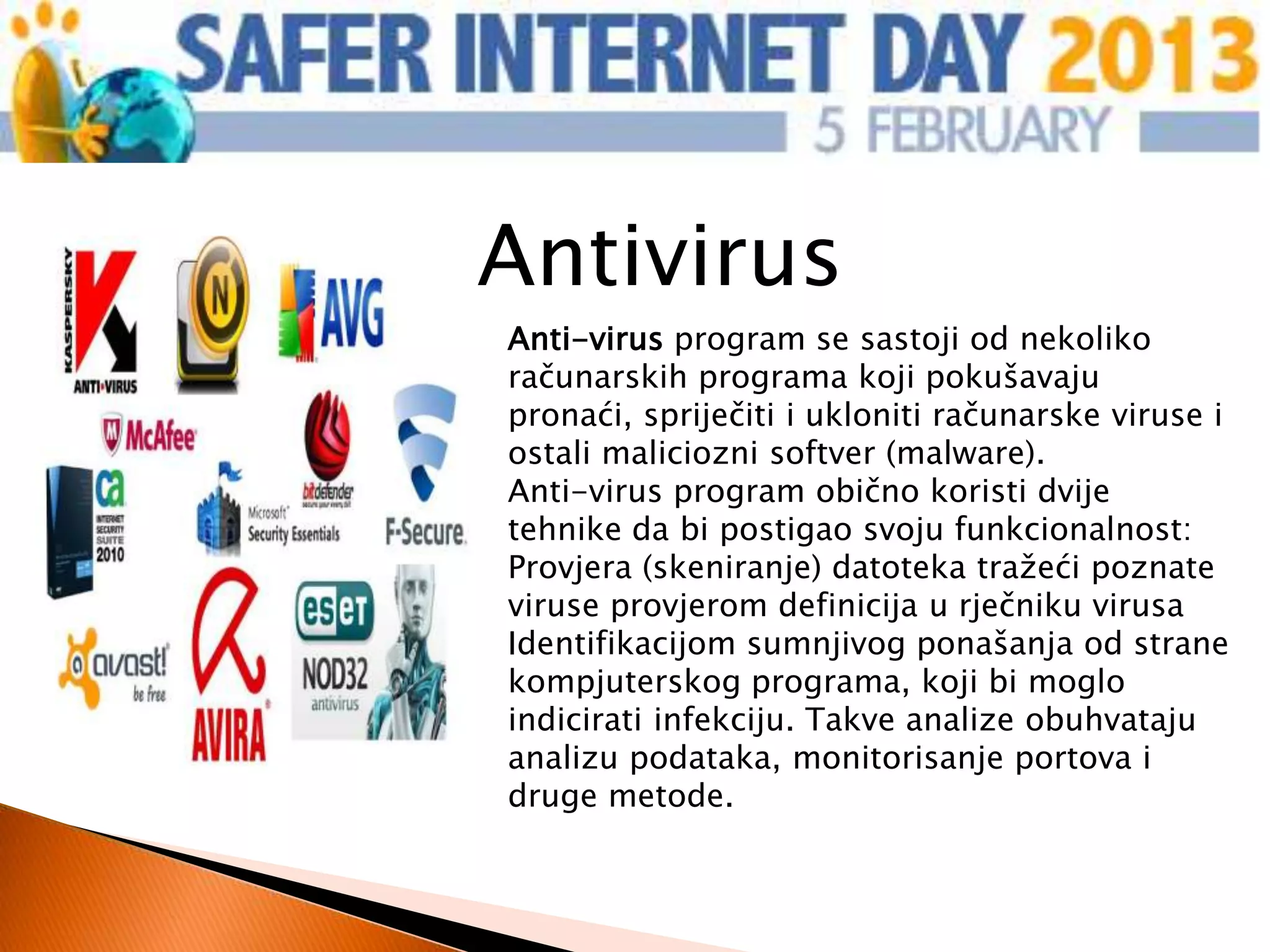 Antivirus
Anti-virus program se sastoji od nekoliko
računarskih programa koji pokušavaju
pronaći, spriječiti i ukloniti računarske viruse i
ostali maliciozni softver (malware).
Anti-virus program obično koristi dvije
tehnike da bi postigao svoju funkcionalnost:
Provjera (skeniranje) datoteka tražeći poznate
viruse provjerom definicija u rječniku virusa
Identifikacijom sumnjivog ponašanja od strane
kompjuterskog programa, koji bi moglo
indicirati infekciju. Takve analize obuhvataju
analizu podataka, monitorisanje portova i
druge metode.
 