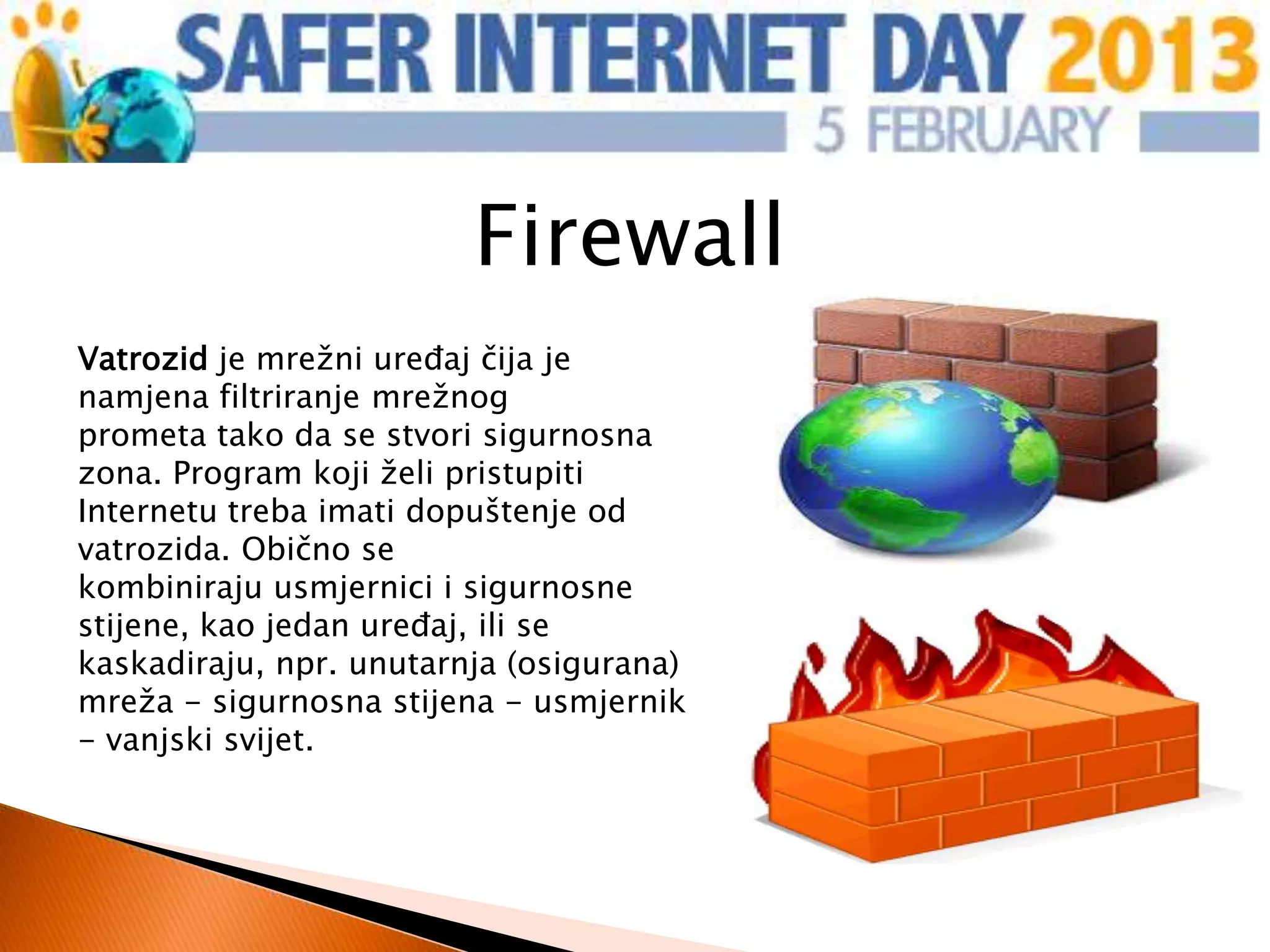 Firewall
Vatrozid je mrežni uređaj čija je
namjena filtriranje mrežnog
prometa tako da se stvori sigurnosna
zona. Program koji želi pristupiti
Internetu treba imati dopuštenje od
vatrozida. Obično se
kombiniraju usmjernici i sigurnosne
stijene, kao jedan uređaj, ili se
kaskadiraju, npr. unutarnja (osigurana)
mreža - sigurnosna stijena - usmjernik
- vanjski svijet.
 