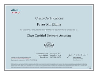 John Chambers
Chairman and CEO
Cisco Systems, Inc.
Cisco Certifications
Validate this certificate’s authenticity at
Certificate Verification No.
www.cisco.com/go/verifycertificate
©2006 Cisco Systems, Inc. All rights reserved. CCVP, the Cisco logo, and the Cisco Square Bridge logo are trademarks of Cisco Systems, Inc.; Changing the Way We Work, Live, Play, and Learn is a service mark of Cisco Systems, Inc.; and Access Registrar, Aironet, BPX, Catalyst,
CCDA, CCDP, CCIE, CCIP, CCNA, CCNP, CCSP, Cisco, the Cisco Certified Internetwork Expert logo, Cisco IOS, Cisco Press, Cisco Systems, Cisco Systems Capital, the Cisco Systems logo, Cisco Unity, Enterprise/Solver, EtherChannel, EtherFast, EtherSwitch, Fast Step, Follow Me
Browsing, FormShare, GigaDrive, GigaStack, HomeLink, Internet Quotient, IOS, IP/TV, iQ Expertise, the iQ logo, iQ Net Readiness Scorecard, iQuick Study, LightStream, Linksys, MeetingPlace, MGX, Networking Academy, Network Registrar, Packet, PIX, ProConnect, RateMUX,
ScriptShare, SlideCast, SMARTnet, StackWise, The Fastest Way to Increase Your Internet Quotient, and TransPath are registered trademarks of Cisco Systems, Inc. and/or its affiliates in the United States and certain other countries.
All other trademarks mentioned in this document or Website are the property of their respective owners. The use of the word partner does not imply a partnership relationship between Cisco and any other company. (0609R)
Fayez M. Eltaha
HAS SUCCESSFULLY COMPLETED THE CISCO CERTIFICATION REQUIREMENTS AND IS RECOGNIZED AS A
Cisco Certified Network Associate
CERTIFICATION DATE
VALID THROUGH
CISCO ID NO.
January 17, 2013
January 17, 2016
CSCO12240173
412944176333EKAJ
8553604
0124
 