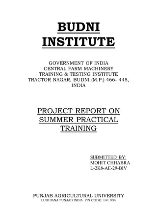 BUDNI
INSTITUTE
GOVERNMENT OF INDIA
CENTRAL FARM MACHINERY
TRAINING & TESTING INSTITUTE
TRACTOR NAGAR, BUDNI (M.P.) 466- 445,
INDIA
PROJECT REPORT ON
SUMMER PRACTICAL
TRAINING
SUBMITTED BY:
MOHIT CHHABRA
L-2K8-AE-29-BIV
PUNJAB AGRICULTURAL UNIVERSITY
LUDHIANA PUNJAB INDIA. PIN CODE: 141 004
 