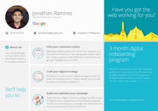 We’ll help
you to:
Have you got the
web working for you?
3 month digital
onboarding
program
http://www.google.com.sg/ads/experts/
g yo
3 th di it l
Jonathan Ramirez
New Business Sales Executive
65 8113 6714
I am a business geek
and a problem-solver.
I like simple solutions
to complex problems.
I know it’s important for you to have someone
guide you through this journey. Me and a team
of highly-competent account managers and
strategists will work with you hand-in-hand to
turn your eﬀorts into success.
jonathanra@google.com Singapore / Philippines
Find your customers online
Make your brands come to life online: Your customers are
there and so should you. I can help provide insights about
your target customers’ online behaviour and how you can
get your message across to them.
About me
Craft your digital strategy
I’ll help you to build out your digital campaign across our
platforms including Search, Display, Mobile and YouTube
to reach your marketing objectives.
Build and optimise your campaign
Implement your digital marketing strategy: We oﬀer hands-
on help to ensure a great launch. This includes analysing
results, and optimising your campaigns for performance to
ensure a great return on your investment.
 