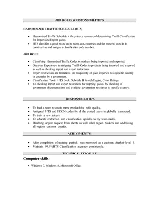JOB ROLES &RESPONSIBILITIE’S
HARMONIZED TRAFFIC SCHEDULE (HTS)
 Harmonized Traffic Schedule is the primary resource of determining Tariff Classification
for Import and Export goods.
 HTS classifies a good based on its name, use, countries and the material used in its
construction and assigns a classification code number.
JOB ROLE:
 Classifying Harmonized Traffic Codes to products being imported and exported.
 One year Experience in assigning Traffic Codes to products being imported and exported
as well as checking import and export restrictions.
 Import restrictions are limitations on the quantity of good imported to a specific country
or countries by a government.
 Classification Tools: HTS Book, Schedule B Search Engine, Cross Rulings.
 To checking import and export restrictions for shipping goods, by checking of
government documentations and available government resources to specific country.
RESPONSIBILITIE’S
 To lead a team to attain more productivity with quality.
 Assigned HTS and ECCN codes for all the existed parts in globally transacted.
 To train a new joiners.
 To educate restriction and classification updates to my team mates.
 Handling urgent request from clients as well other region brokers and addressing
all regions customs queries.
ACHIVEMENT’S:
 After completion of training period, I was promoted as a customs Analyst-level 1.
 Maintain 99.9%HTS Classification accuracy consistently.
TECHNICAL EXPOSURE
Computer skills:
 Windows 7, Windows 8, Micrososft Office.
 