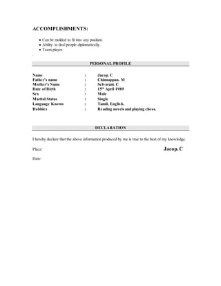 ACCOMPLISHMENTS:
 Can be molded to fit into any position.
 Ability to deal people diplomatically.
 Team player.
.
PERSONAL PROFILE
Name : Jacop. C
Father’s name : Chinnappan. M
Mother’s Name : Selvarani. C
Date of Birth : 15th
April 1989
Sex : Male
Marital Status : Single
Language Known : Tamil, English.
Hobbies : Reading novels and playing chess.
DECLARATION
I hereby declare that the above information produced by me is true to the best of my knowledge.
Place: Jacop. C
Date:
 