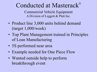 Conducted at Masterack®
• Product line 3,000 units behind demand
(target 1,000/week)
• Top Plant Management trained in Principles
of Lean Manufacturing
• 5S performed near area
• Example needed for One Piece Flow
• Wanted outside help to perform
breakthrough event
Commercial Vehicle Equipment
A Division of Leggett & Platt Inc.
 