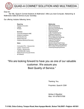 T-1/166, Cidco Colony, Tarapur Road, Near Ayappa Mandir, Boisar TAL/DIST- Palghar- 401501
QUAD-A COMNET SOLUTION AND MULTIMEDIA
Dear Sir
We “Ms. Quad-A Comnet Solutions & Multimedia” offers you best Computer, Networking &
Multimedia Sales & Service at your doorstep.
Our offering includes following items:
Repairing:
- Desktop computers
- Laptop
- Printers
Services:
- Computer & Network AMC
- Software Installation
- Desktop Security
- Network Security
- Database Backup & Recovery
Sales:
- Computers PCs + Accessories
- Laptop + Accessories
- Printers + Accessories
- LAN/WAN/USB Cables
- Networking & Computer Drivers
- All Software
Multimedia:
- Web-site Designing
- Brochure Designing
- Business Card Designing
- Banner Designing
- Label Designing
- Letter Head Designing
- Catalogue Designing
- Book Cover Designing
- Print & Stationery designing
- Advertising Designing
- Layout & Formatting
- Full Vehicle Wraps
- Karizma designing & Printing
(Marriage albums,Video Albums)
- Book Layout Designing Services
- Hoarding Designing Services
“We are looking forward to have you as one of our valuable
customer. We assure you
Best Quality of Service.”
Thanking You,
Proprietor, Quad-A CSM
Ajinkya A Nigudkar
Mob: +91-9766757598
 