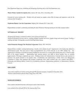 Print Department Supervisor; scheduling and delegating all printing tasks to the Print Department crew.
Master Printer: Gemini Screenprint, LLC.: Keene, NH: June, 2012 - November, 2013
Executed all screen printing jobs. ~Worked with and trained our graphic artists~Did all design and separation work for the
customers that I brought in.
Production Planner: Len-Tex Corporation: Walpole, NH: February-2012 - June, 2012
Responsibilities included: coordinating and leading the daily Production Planning meeting for all of the company leaders.
Self Employment: 2010-2012
Designing and running a commercial website; www.exclusivewinerack.com
Various not-for-profit activities such as: coaching children's baseball and soccer, graphic design and musical groups.~Leading a
working club band.~Writing play scores for local High School drama.
Senior Production Manager:The Mountain Corporation: Keene, NH: 1995-2010
Responsibilities included: creating/implementing a feasible work schedule for all 7 departments in the factory that adhered to
administration's goals. The most recent of these accomplishments was a 97.3% fill rate on our 1200+ product line. ~ Re-
engineering of machinery for production needs including the conversion of a 10 head Zelko printing press into a 3 head in under
60% of the original footprint. ~ Spearheading large seasonal projects with R&D to deliver product lines on schedule
(approximately 100 design completions per year) .~Working closely with Administration, Customer Service and customers to
maximize the growth potential of all product lines. ~Coordinating and implementing a JLMC (Joint Loss Management
Committee) to follow state guidelines that resulted in drastically lower safety incidents and a 0% violation with OSHA. ~
Overseeing and defining Quality Control for all production processes.~Representing production in Administrative Direction
Councils.
EDUCATION
~Successful completion of website training through PMI education program. Completed in December 2010.
~Business Administration at Keene State College from 1992-1994.
NOTES OF INTEREST:
I have medical and dental insurance and am not in need of these benefits.
I am certified in First Aid and CPR by The American Red Cross.
 
