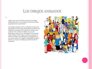 LOS DIBUJOS ANIMADOS

¿Quién no ha crecido viendo las aventuras de sus dibujos
animados favoritos, no? y ¿cuántas veces de niño nos hemos
preguntado cómo es que lo hacen?
A los dibujos animados se los ha creado desde comienzos del
siglo pasado con la técnica que desarrollaron para ello los más
importantes animadores de la compañía de animación por
excelencia como es Disney. Se dibujan uno a uno los
fotogramas, en papel, 24, por cada segundo de la animación.
Luego el dibujo se vuelve a hacer con tinta y se pintará con
láminas de acetato y al resultado final se lo fotografiará con
una cámara estática. Acto seguido, las fotografías tomadas se
disponen en secuencia cronológica para dar la ilusión del
movimiento.
 