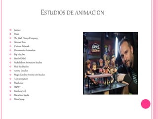ESTUDIOS DE ANIMACIÓN
 Gainax
 Pixar
 The Walt Disney Company
 Warner Bros.
 Cartoon Network
 Dreamworks Animation
 Big Idea, Inc
 Studio Ghibli
 Nickelodeon Animation Studios
 Blue Sky Studios
 Anima Estudios
 Magic Gardens Anima tión Studios
 Toei Animation
 Madhouse
 SHAFT
 Rainbow S.r.l.
 Marathon Media
 MoonScoop
 