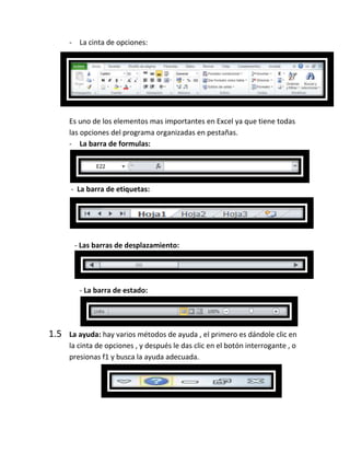 - La cinta de opciones:

Es uno de los elementos mas importantes en Excel ya que tiene todas
las opciones del programa organizadas en pestañas.
- La barra de formulas:

- La barra de etiquetas:

- Las barras de desplazamiento:

- La barra de estado:

1.5

La ayuda: hay varios métodos de ayuda , el primero es dándole clic en
la cinta de opciones , y después le das clic en el botón interrogante , o
presionas f1 y busca la ayuda adecuada.

 