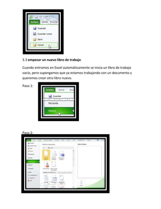 3.3 empezar un nuevo libro de trabajo
Cuando entramos en Excel automáticamente se inicia un libro de trabajo
vacío, pero supongamos que ya estamos trabajando con un documento y
queremos crear otro libro nuevo.
Paso 1:

Paso 2:

 