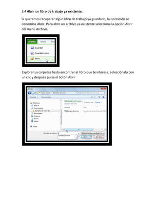 3.4 Abrir un libro de trabajo ya existente:
Si queremos recuperar algún libro de trabajo ya guardado, la operación se
denomina Abrir. Para abrir un archivo ya existente selecciona la opción Abrir
del menú Archivo.

Explora tus carpetas hasta encontrar el libro que te interesa, selecciónalo con
un clic y después pulsa el botón Abrir

 