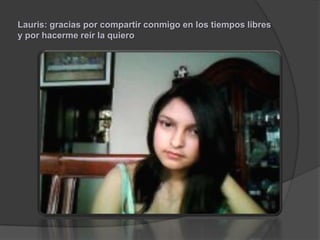 Lauris: gracias por compartir conmigo en los tiempos libres
y por hacerme reír la quiero