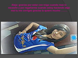 Aleja: gracias por estar con migo cuando mas la
necesito y por regañarme cuando estoy haciendo algo
mal tu me corriges gracias la quiero mucho ……..