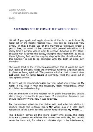 WORD OF GOD
... through Bertha Dudde
9030
A WARNING NOT TO CHANGE THE WORD OF GOD…
Yet all of you again and again stumble at the form, as to how My
Word out of the height reaches you… This can be explained very
simply, in that I make use of the marvellous (spiritual) grasp a
person has, but must not be confused with general education, for I
rarely find a person who is able to receive dictation of My Word,
because with it comes the ability, thoughts that touch him, to grasp
them lightning fast and to step by step write the dictation down…
this however is not to be confused with the birth of once own
thoughts…
This could lead to the erroneous acceptance that it would be once
own body of thought, what the individual received and now seeks
to place as being spiritual. The persons mind at that moment does
not work, but he rather hears it internally, what the Spirit out of
God speaks to him…
It never will be incomprehensible for you, what you receive as My
Word, if you read it with the necessary open-mindedness, which
stipulates an understanding…
And an alteration is in this respect not in place, because you people
also change constantly in your form of expression, therefore one
should leave My Word, how it was received.
For the content attest to the divine exit, and after his ability to
capture things the receiver hears My Word, also if a light spirit
radiates it to the earth, for this cannot radiate unlike My Word....
The dictation comes all the more clearly into being, the more
intimate a person establishes the connection with Me, but he will
never be incorrect, for where a mistake slips in by interference,
 