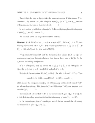 CHAPTER 2. DIMENSIONS OF SYMMETRY CLASSES 16
To see that the sum is direct, take the inner product on V that makes E or-
thonormal. By lemma 2.1.3, the subspaces span{e∗
ασ | σ ∈ G}, α ∈ Γm,n become
orthogonal, and the sum is therefore direct. 2
In next section we will show a formula by R. Freese that calculates the dimension
of span{e∗
ασ | σ ∈ G}, for α ∈ Γm,n.
We can now prove the major result of this section:
Theorem 2.1.7 Let E = {e1, . . . , en} be a basis of V . Then {e∗
α | α ∈ } is a
linearly independent set in Vλ(G). If E is orthogonal then so is {e∗
α | α ∈ }. If
λ(e) = 1 then {e∗
α | α ∈ } is a basis of Vλ(G).
Proof: From theorem 2.1.6 and the discussion after lemma 2.1.3, the e∗
α’s are
non-zero vectors from distinct subspaces that form a direct sum of Vλ(G). So the
e∗
α’s must be linearly independent.
If E is orthogonal, then by lemma 2.1.3, {e∗
α | α ∈ } is an orthogonal set
(since for α, β ∈ , α ≡ β (mod G) if and only if α = β).
If λ(e) = 1, by proposition 1.2.1 e∗
ασ = λ(σ)e∗
α for all σ ∈ G and α ∈ Γm,n. Thus
span{e∗
ασ | σ ∈ G} = span{λ(σ)e∗
α | σ ∈ G} = span{e∗
α},
which means the subspaces span{e∗
ασ | σ ∈ G} making up the direct sum of Vλ(G)
are all one-dimensional. This shows {e∗
α | α ∈ } spans Vλ(G), and so must be a
basis of Vλ(G). 2
Theorem 2.1.6 tell us that Vλ(G) is the direct sum of span{e∗
ασ | σ ∈ G}, for
α ∈ . It is therefore important to ﬁnd the dimension of span{e∗
ασ | σ ∈ G}.
In the remaining sections of this chapter we will discuss methods for calculating
the dimension of span{e∗
ασ | σ ∈ G}.
 