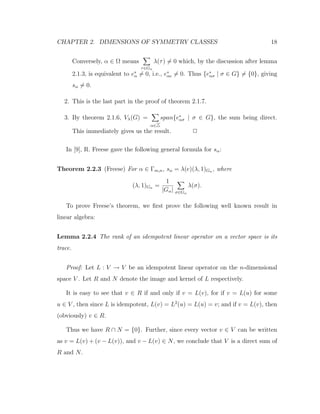 CHAPTER 2. DIMENSIONS OF SYMMETRY CLASSES 18
Conversely, α ∈ Ω means
τ∈Gα
λ(τ) = 0 which, by the discussion after lemma
2.1.3, is equivalent to e∗
α = 0, i.e., e∗
αe = 0. Thus {e∗
ασ | σ ∈ G} = {0}, giving
sα = 0.
2. This is the last part in the proof of theorem 2.1.7.
3. By theorem 2.1.6, Vλ(G) =
α∈
span{e∗
ασ | σ ∈ G}, the sum being direct.
This immediately gives us the result. 2
In [9], R. Freese gave the following general formula for sα:
Theorem 2.2.3 (Freese) For α ∈ Γm,n, sα = λ(e)(λ, 1)Gα , where
(λ, 1)Gα =
1
|Gα| σ∈Gα
λ(σ).
To prove Freese’s theorem, we ﬁrst prove the following well known result in
linear algebra:
Lemma 2.2.4 The rank of an idempotent linear operator on a vector space is its
trace.
Proof: Let L : V → V be an idempotent linear operator on the n-dimensional
space V . Let R and N denote the image and kernel of L respectively.
It is easy to see that v ∈ R if and only if v = L(v), for if v = L(u) for some
u ∈ V , then since L is idempotent, L(v) = L2
(u) = L(u) = v; and if v = L(v), then
(obviously) v ∈ R.
Thus we have R ∩ N = {0}. Further, since every vector v ∈ V can be written
as v = L(v) + (v − L(v)), and v − L(v) ∈ N, we conclude that V is a direct sum of
R and N.
 