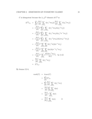 CHAPTER 2. DIMENSIONS OF SYMMETRY CLASSES 21
C is idempotent because the (i, j)th
element of C2
is:
(C2
)i,j =
r
k=1
(
λ(e)
|G| σ∈Gα
λ(τ−1
i στk))(
λ(e)
|G| σ∈Gα
λ(τ−1
k στj))
= (
λ(e)
|G|
)2
r
k=1
(
σ,τ∈Gα
λ(τ−1
i στk)λ(τ−1
k ττj))
= (
λ(e)
|G|
)2
r
k=1
(
σ,π∈Gα
λ(τ−1
i στk)λ(τ−1
k σ−1
πτj))
= (
λ(e)
|G|
)2
r
k=1
(
σ,π∈Gα
λ(τ−1
i (στk))λ((στk)−1
πτj))
= (
λ(e)
|G|
)2
π∈Gα σ∈G
λ(τ−1
i σ)λ(σ−1
πτj)
= (
λ(e)
|G|
)2
π∈Gα σ∈G
λ(σ)λ(σ−1
τ−1
i πτj)
= (
λ(e)
|G|
)2
π∈Gα
(
|G|λ(τ−1
i πτj)
λ(e)
) by (1.2)
=
λ(e)
|G| π∈Gα
λ(τ−1
i πτj)
= (C)i,j.
By lemma 2.2.4,
rank(C) = trace(C)
=
r
i=1
(C)i,i
=
r
i=1
λ(e)
|G| σ∈Gα
λ(τ−1
i στi)
=
λ(e)
|G|
r
i=1 σ∈Gα
λ(σ)
=
λ(e)
|G|
r
σ∈Gα
λ(σ)
=
λ(e)
|Gα| σ∈Gα
λ(σ). 2
 